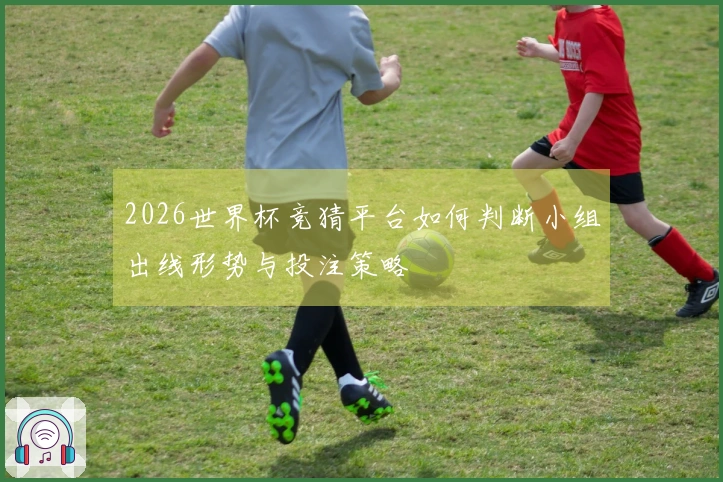 2026世界杯竞猜平台如何判断小组出线形势与投注策略