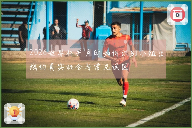 2026世界杯开户时如何识别小组出线的真实机会与常见误区