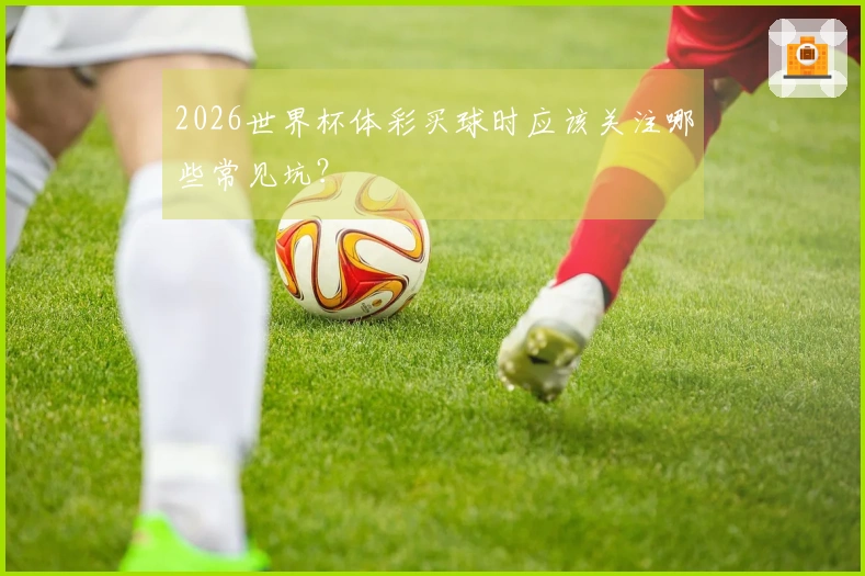 2026世界杯体彩买球时应该关注哪些常见坑？